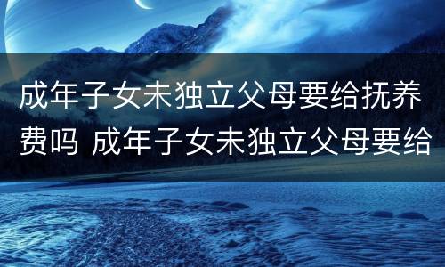 成年子女未独立父母要给抚养费吗 成年子女未独立父母要给抚养费吗法律