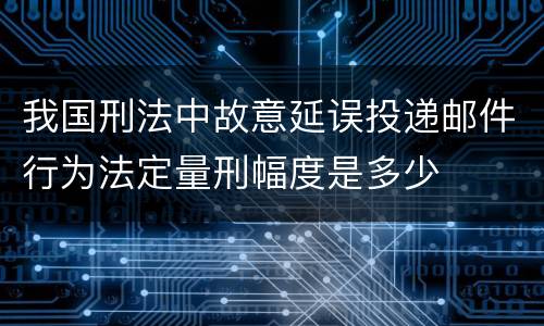 我国刑法中故意延误投递邮件行为法定量刑幅度是多少