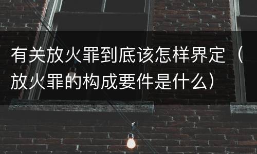 有关放火罪到底该怎样界定（放火罪的构成要件是什么）