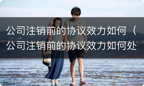 公司注销前的协议效力如何（公司注销前的协议效力如何处理）