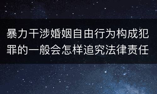 暴力干涉婚姻自由行为构成犯罪的一般会怎样追究法律责任