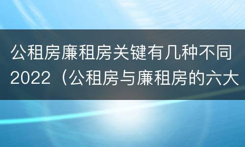 公租房廉租房关键有几种不同2022（公租房与廉租房的六大区别）