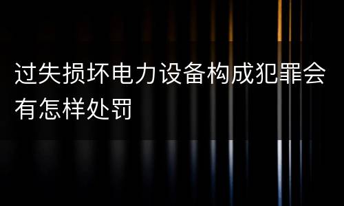 过失损坏电力设备构成犯罪会有怎样处罚