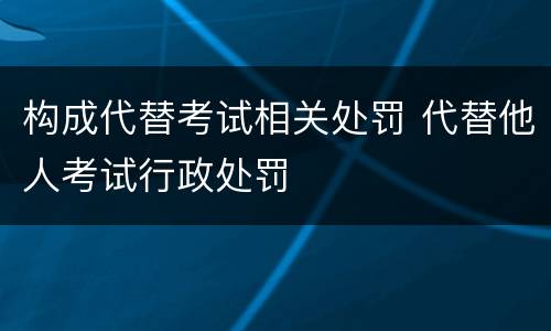 构成代替考试相关处罚 代替他人考试行政处罚