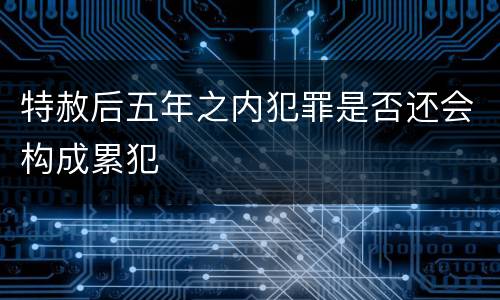 特赦后五年之内犯罪是否还会构成累犯