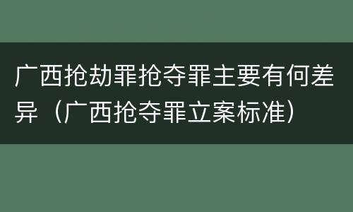 广西抢劫罪抢夺罪主要有何差异（广西抢夺罪立案标准）