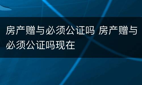 房产赠与必须公证吗 房产赠与必须公证吗现在