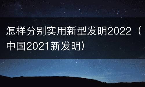 怎样分别实用新型发明2022（中国2021新发明）