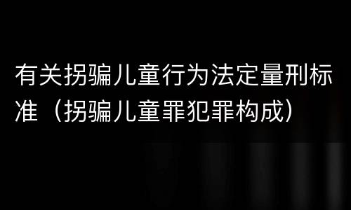 有关拐骗儿童行为法定量刑标准（拐骗儿童罪犯罪构成）