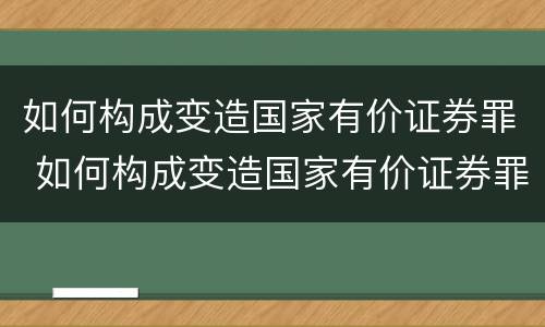 如何构成变造国家有价证券罪 如何构成变造国家有价证券罪案件