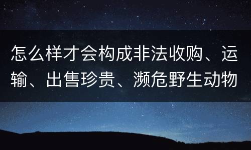 怎么样才会构成非法收购、运输、出售珍贵、濒危野生动物、珍贵、濒危野生动物制品罪