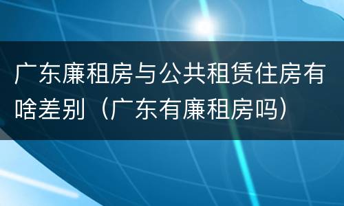 广东廉租房与公共租赁住房有啥差别（广东有廉租房吗）