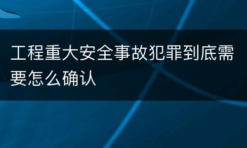 工程重大安全事故犯罪到底需要怎么确认