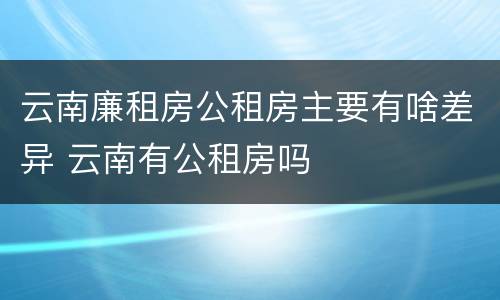 云南廉租房公租房主要有啥差异 云南有公租房吗