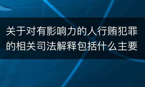 关于对有影响力的人行贿犯罪的相关司法解释包括什么主要内容