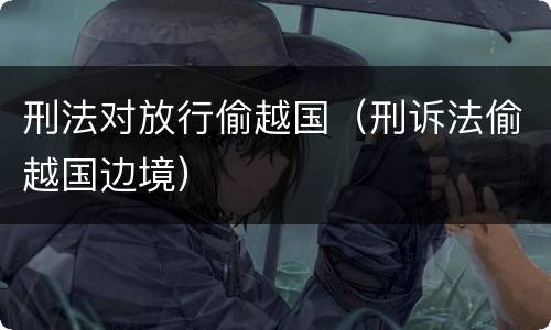 刑法对放行偷越国（刑诉法偷越国边境）