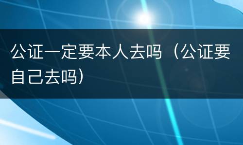 公证一定要本人去吗（公证要自己去吗）