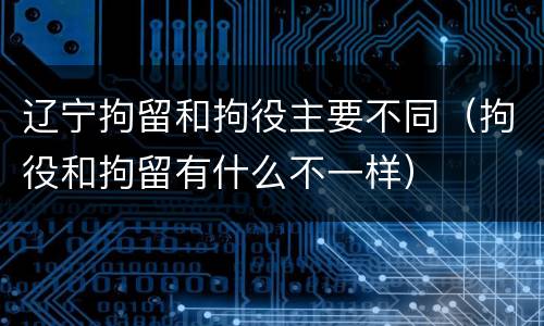 辽宁拘留和拘役主要不同（拘役和拘留有什么不一样）