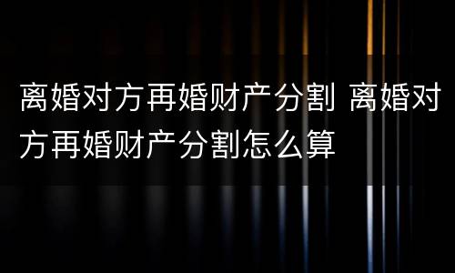 离婚对方再婚财产分割 离婚对方再婚财产分割怎么算