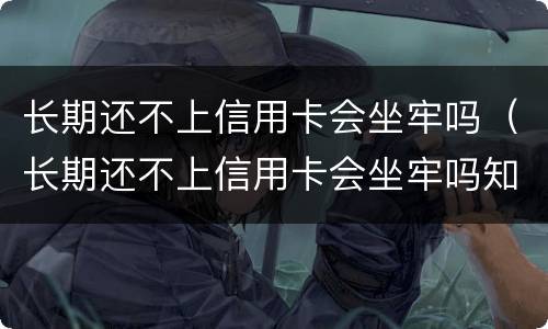 长期还不上信用卡会坐牢吗（长期还不上信用卡会坐牢吗知乎）