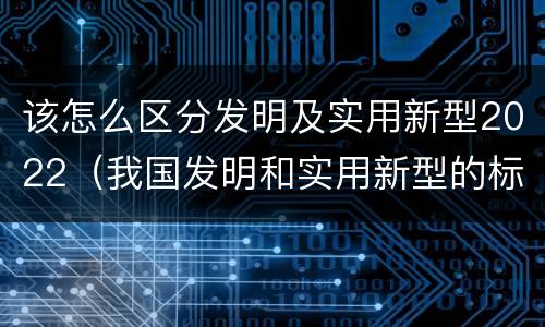 该怎么区分发明及实用新型2022（我国发明和实用新型的标准）