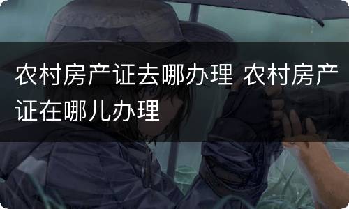 农村房产证去哪办理 农村房产证在哪儿办理