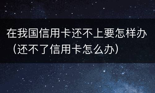 在我国信用卡还不上要怎样办（还不了信用卡怎么办）