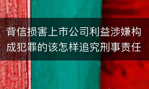 背信损害上市公司利益涉嫌构成犯罪的该怎样追究刑事责任