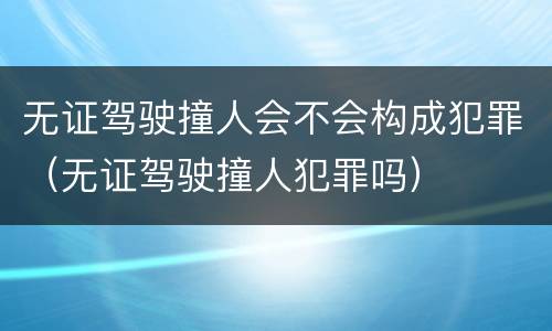 无证驾驶撞人会不会构成犯罪（无证驾驶撞人犯罪吗）