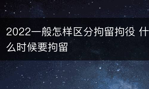 2022一般怎样区分拘留拘役 什么时候要拘留