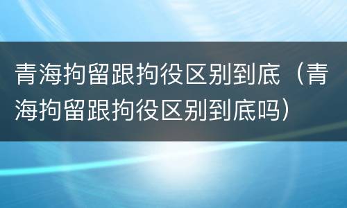 青海拘留跟拘役区别到底（青海拘留跟拘役区别到底吗）