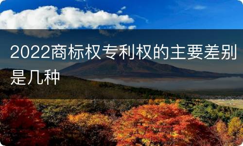 2022商标权专利权的主要差别是几种
