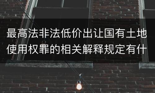 最高法非法低价出让国有土地使用权罪的相关解释规定有什么主要内容