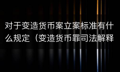 对于变造货币案立案标准有什么规定（变造货币罪司法解释）