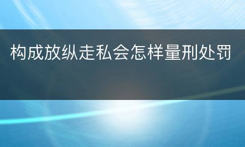 构成放纵走私会怎样量刑处罚