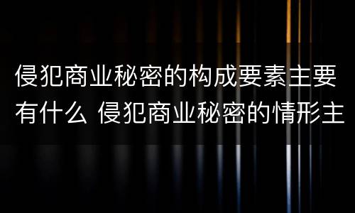 侵犯商业秘密的构成要素主要有什么 侵犯商业秘密的情形主要包括