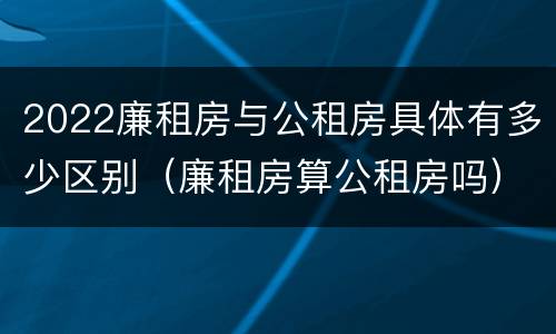 2022廉租房与公租房具体有多少区别（廉租房算公租房吗）