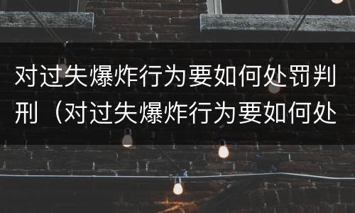 对过失爆炸行为要如何处罚判刑（对过失爆炸行为要如何处罚判刑的人）