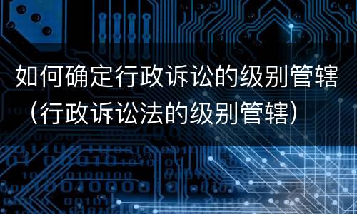 如何确定行政诉讼的级别管辖（行政诉讼法的级别管辖）