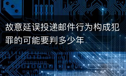 故意延误投递邮件行为构成犯罪的可能要判多少年