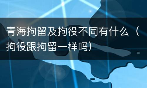 青海拘留及拘役不同有什么（拘役跟拘留一样吗）