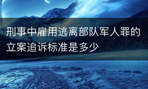 刑事中雇用逃离部队军人罪的立案追诉标准是多少