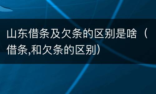 山东借条及欠条的区别是啥（借条,和欠条的区别）