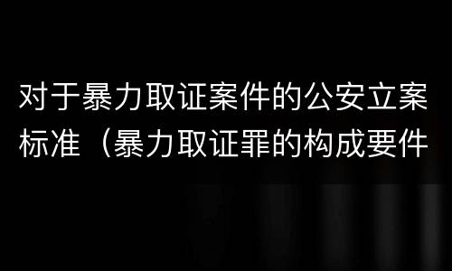 对于暴力取证案件的公安立案标准（暴力取证罪的构成要件）