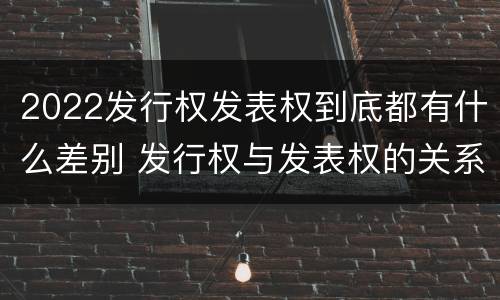 2022发行权发表权到底都有什么差别 发行权与发表权的关系