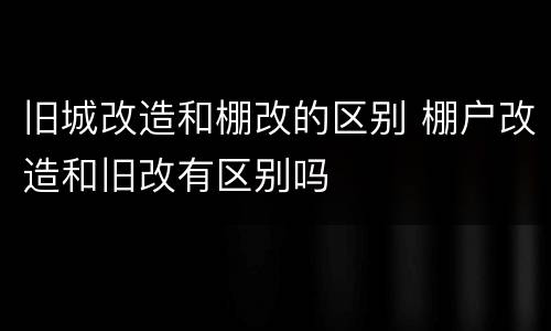 旧城改造和棚改的区别 棚户改造和旧改有区别吗
