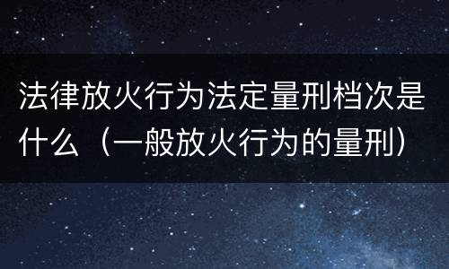 法律放火行为法定量刑档次是什么（一般放火行为的量刑）