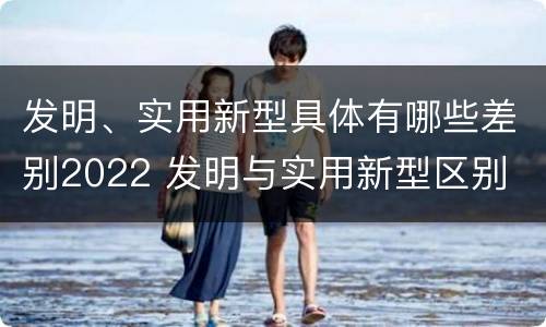 发明、实用新型具体有哪些差别2022 发明与实用新型区别