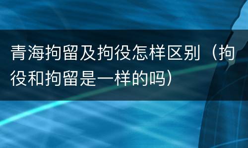 青海拘留及拘役怎样区别（拘役和拘留是一样的吗）