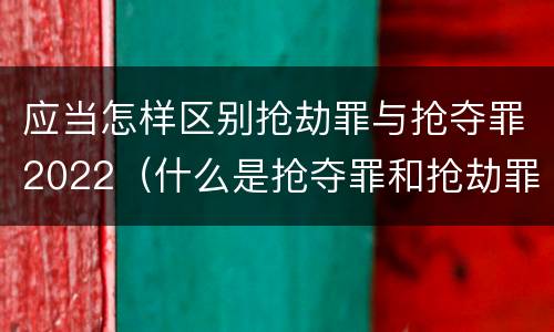应当怎样区别抢劫罪与抢夺罪2022（什么是抢夺罪和抢劫罪）